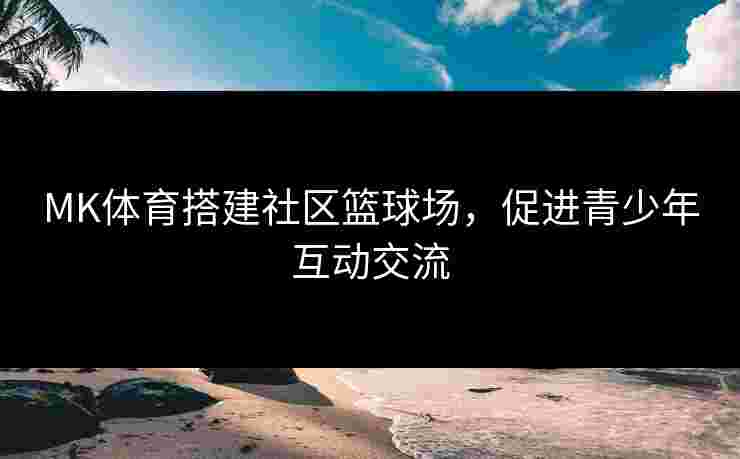 MK体育搭建社区篮球场，促进青少年互动交流