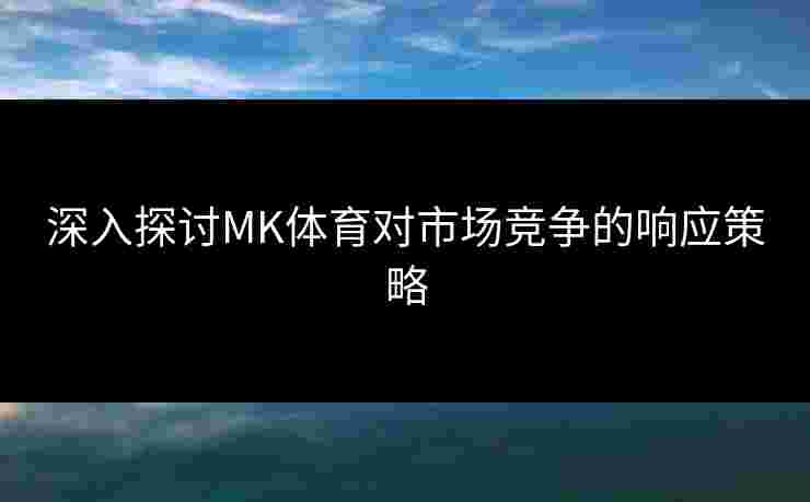 深入探讨MK体育对市场竞争的响应策略